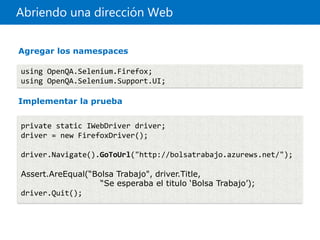 Abriendo una dirección Web
using OpenQA.Selenium.Firefox;
using OpenQA.Selenium.Support.UI;
private static IWebDriver driver;
driver = new FirefoxDriver();
driver.Navigate().GoToUrl("http://bolsatrabajo.azurews.net/");
Assert.AreEqual(“Bolsa Trabajo", driver.Title,
“Se esperaba el titulo ‘Bolsa Trabajo’);
driver.Quit();
Agregar los namespaces
Implementar la prueba
 