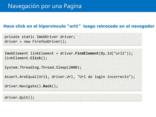 Navegación por una Pagina
private static IWebDriver driver;
driver = new FirefoxDriver();
IWebElement linkElement = driver.FindElement(By.Id("url1"));
linkElement.Click();
System.Threading.Thread.Sleep(2000);
Assert.AreEqual(Url1, driver.Url, "Url de login incorrecto");
driver.Navigate().Back();
driver.Quit();
Hace click en el hipervinculo “url1” luego retrocede en el navegador
 