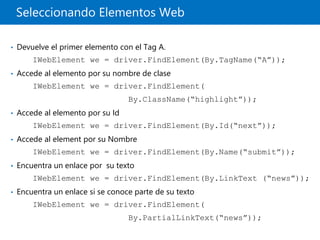 Seleccionando Elementos Web
• Devuelve el primer elemento con el Tag A.
IWebElement we = driver.FindElement(By.TagName(“A”));
• Accede al elemento por su nombre de clase
IWebElement we = driver.FindElement(
By.ClassName(“highlight”));
• Accede al elemento por su Id
IWebElement we = driver.FindElement(By.Id(“next”));
• Accede al element por su Nombre
IWebElement we = driver.FindElement(By.Name(“submit”));
• Encuentra un enlace por su texto
IWebElement we = driver.FindElement(By.LinkText (“news”));
• Encuentra un enlace si se conoce parte de su texto
IWebElement we = driver.FindElement(
By.PartialLinkText(“news”));
 