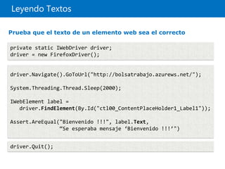 Leyendo Textos
private static IWebDriver driver;
driver = new FirefoxDriver();
driver.Navigate().GoToUrl("http://bolsatrabajo.azurews.net/");
System.Threading.Thread.Sleep(2000);
IWebElement label =
driver.FindElement(By.Id("ctl00_ContentPlaceHolder1_Label1"));
Assert.AreEqual("Bienvenido !!!", label.Text,
“Se esperaba mensaje ‘Bienvenido !!!’")
driver.Quit();
Prueba que el texto de un elemento web sea el correcto
 