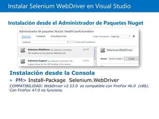 Instalar Selenium WebDriver en Visual Studio
Instalación desde el Administrador de Paquetes Nuget
Instalación desde la Consola
• PM> Install-Package Selenium.WebDriver
COMPATIBILIDAD: WebDriver v2.53.0 es compatible con FireFox 46.0 (x86).
Con FireFox 47.0 no funciona.
 