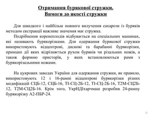 Отримання бурякової стружки.
Вимоги до якості стружки
Для швидкого і найбільш повного вилучення сахарози із буряків
методом екстракції важливе значення має стружка.
Подрібнення коренеплодів відбувається на спеціальних машинах,
які називають бурякорізками. Для одержання бурякової стружки
використовують відцентрові, дискові та барабанні бурякорізки,
принцип дії яких відрізняється рухом буряків чи різальних ножів, а
також формою присторїв, у яких встановлюються рами з
бурякорізальними ножами.
На цукрових заводах України для одержання стружки, як правило,
використовують 12 і 16-рамні відцентрові бурякорізки різних
модифікацій СЦБ-12, СЦБ-16, ТІ-СЦ-2Б-12, ТІ-СЦ-2Б-16, Т2М-СЦ2Б-
12, Т2М-СЦ2Б-16. Крім того, УкрНДІхарчмаш розробив 24-рамну
бурякорізку А2-ПБР-24.
12
 