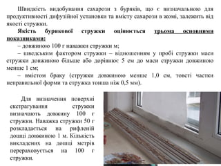 Для визначення поверхні
екстрагування стружки
визначають довжину 100 г
стружки. Наважка стружки 50 г
розкладається на рифленій
дошці довжиною 1 м. Кількість
викладених на дошці метрів
перераховується на 100 г
стружки.
Швидкість видобування сахарози з буряків, що є визначальною для
продуктивності дифузійної установки та вмісту сахарози в жомі, залежить від
якості стружки.
Якість бурякової стружки оцінюється трьома основними
показниками:
– довжиною 100 г наважки стружки м;
– шведським фактором стружки – відношенням у пробі стружки маси
стружки довжиною більше або дорівнює 5 см до маси стружки довжиною
менше 1 см;
– вмістом браку (стружки довжиною менше 1,0 см, товсті частки
неправильної форми та стружка тонша ніж 0,5 мм).
 