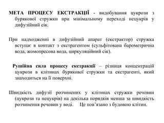 МЕТА ПРОЦЕСУ ЕКСТРАКЦІЇ - видобування цукрози з
бурякової стружки при мінімальному переході нецукрів у
дифузійний сік.
При надходженні в дифузійний апарат (екстрактор) стружка
вступає в контакт з екстрагентом (сульфітована барометрична
вода, жомопресова вода, циркуляційний сік).
Рушійна сила процесу екстракції – різниця концентрацій
цукрози в клітинах бурякової стружки та екстрагенті, який
знаходиться на її поверхні.
Швидкість дифузії розчинених у клітинах стружки речовин
(цукрози та нецукрів) на декілька порядків менша за швидкість
розчинення речовин у воді. Це пов’язано з будовою клітин.
 