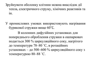Зруйнувати оболонку клітини можна внаслідок дії
тепла, електричного струму, хімічних реактивів та
ін.
У промислових умовах використовують нагрівання
бурякової стружки вище 60˚С.
В колонних дифузійних установках для
попереднього оброблення стружки в ошпарювач
подається 300 % циркуляційного соку, нагрітого
до температури 78–80 ˚С, в ротаційних
установках – до 500–600 % циркуляційного соку з
температурою 80–88 ˚С.
 