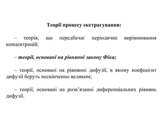 Теорії процесу екстрагування:
– теорія, що передбачає періодичне вирівнювання
концентрацій;
– теорії, основані на рівнянні закону Фіка;
– теорії, основані на рівнянні дифузії, в якому коефіцієнт
дифузії беруть нескінченно великим;
– теорії, основані на розв’язанні диференціальних рівнянь
дифузії.
 