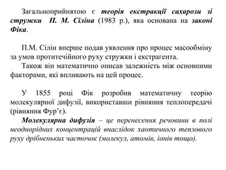 Загальноприйнятою є теорія екстракції сахарози зі
стружки П. М. Сіліна (1983 р.), яка основана на законі
Фіка.
П.М. Сілін вперше подав уявлення про процес масообміну
за умов протитечійного руху стружки і екстрагента.
Також він математично описав залежність між основними
факторами, які впливають на цей процес.
У 1855 році Фік розробив математичну теорію
молекулярної дифузії, використавши рівняння теплопередачі
(рівняння Фур’є).
Молекулярна дифузія – це перенесення речовини в полі
неоднорідних концентрацій внаслідок хаотичного теплового
руху дрібненьких часточок (молекул, атомів, іонів тощо).
 
