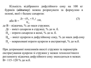 Кількість відібраного дифузійного соку на 100 кг
буряків (відкачку) можна розрахувати за формулою в
основі, якої є баланс сахарози:
або В = ,100
Ц
)ПП(Дг
кс
нж
⋅
+− (3)
де В – відкачка, % до маси стружки;
Дг – вміст сахарози в стружці, % до м. б.
Пж
– втрати сахарози в жомі, % до м. б.
Цкс
– вміст цукрози в дифузійному соку, % до маси диф.соку
Пн
– невраховані втрати цукрози в екстракторі, % до м.б.
При дотриманні показників якості стружки та параметрів
екстрагування цукрози зі стружки у межах технологічного
регламенту відкачка дифузійного соку знаходиться в межах
В= 115–120 % до м.б.
 
