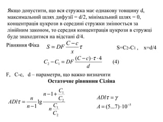 τ
x
cC
DFS
−
=Рівняння Фіка
Якщо допустити, що вся стружка має однакову товщину d,
максимальний шлях дифузії = d/2, мінімальний шлях = 0,
концентрація цукрози в середині стружки змінюється за
лінійним законом, то середня концентрація цукрози в стружці
буде знаходитися на відстані d/4.
S=C2-C1 , x=d/4
d
cC
DFCC
4)(
12
⋅⋅−
=−
τ
(4)
F, C-c, d – параметри, що важко визначити
Остаточне рівняння Сіліна
2
1
2
1
1
lg
1
C
C
n
C
C
n
n
n
ADl
+−
−
=τ 5
10)7...5( −
⋅=
=
A
ADl γτ
 