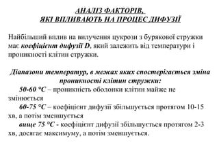 АНАЛІЗ ФАКТОРІВ,
ЯКІ ВПЛИВАЮТЬ НА ПРОЦЕС ДИФУЗІЇ
Найбільший вплив на вилучення цукрози з бурякової стружки
має коефіцієнт дифузії D, який залежить від температури і
проникності клітин стружки.
Діапазони температур, в межах яких спостерігається зміна
проникності клітин стружки:
50-60 °С – проникність оболонки клітин майже не
змінюється
60-75 °С – коефіцієнт дифузії збільшується протягом 10-15
хв, а потім зменшується
вище 75 °С - коефіцієнт дифузії збільшується протягом 2-3
хв, досягає максимуму, а потім зменшується.
 