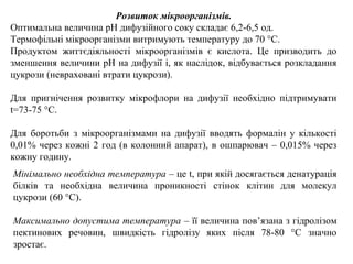 Розвиток мікроорганізмів.
Оптимальна величина рН дифузійного соку складає 6,2-6,5 од.
Термофільні мікроорганізми витримують температуру до 70 °С.
Продуктом життєдіяльності мікроорганізмів є кислота. Це призводить до
зменшення величини рН на дифузії і, як наслідок, відбувається розкладання
цукрози (невраховані втрати цукрози).
Для пригнічення розвитку мікрофлори на дифузії необхідно підтримувати
t=73-75 °С.
Для боротьби з мікроорганізмами на дифузії вводять формалін у кількості
0,01% через кожні 2 год (в колонний апарат), в ошпарювач – 0,015% через
кожну годину.
Мінімально необхідна температура – це t, при якій досягається денатурація
білків та необхідна величина проникності стінок клітин для молекул
цукрози (60 °С).
Максимально допустима температура – її величина пов’язана з гідролізом
пектинових речовин, швидкість гідролізу яких після 78-80 °С значно
зростає.
 