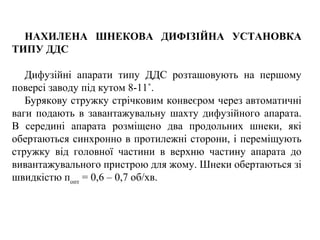 НАХИЛЕНА ШНЕКОВА ДИФІЗІЙНА УСТАНОВКА
ТИПУ ДДС
Дифузійні апарати типу ДДС розташовують на першому
поверсі заводу під кутом 8-11˚.
Бурякову стружку стрічковим конвеєром через автоматичні
ваги подають в завантажувальну шахту дифузійного апарата.
В середині апарата розміщено два продольних шнеки, які
обертаються синхронно в протилежні сторони, і переміщують
стружку від головної частини в верхню частину апарата до
вивантажувального пристрою для жому. Шнеки обертаються зі
швидкістю попт
= 0,6 – 0,7 об/хв.
 