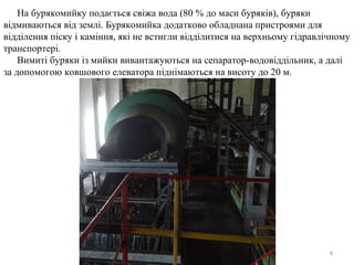 8
На бурякомийку подається свіжа вода (80 % до маси буряків), буряки
відмиваються від землі. Бурякомийка додатково обладнана пристроями для
відділення піску і каміння, які не встигли відділитися на верхньому гідравлічному
транспортері.
Вимиті буряки із мийки вивантажуються на сепаратор-водовіддільник, а далі
за допомогою ковшового елеватора піднімаються на висоту до 20 м.
 