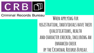 Whenapplyingfor
registration,individualshavetheir
qualifications,health
andcharacterchecked,includingan
enhancedcheck
bytheCriminalRecordsBureau.
 