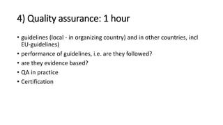 4) Quality assurance: 1 hour
• guidelines (local - in organizing country) and in other countries, incl
EU-guidelines)
• performance of guidelines, i.e. are they followed?
• are they evidence based?
• QA in practice
• Certification
 