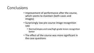 Conclusions
• Improvement of performance after the course,
which seems to maintain (both cases and
images)
• Surprisingly low pre-course image recognition
rate
• Normal/atypia and Low/high-grade lesion recognition
better
• The effect of the course was more significant in
the case questions
 