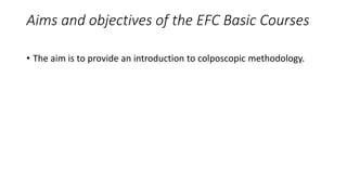 Aims and objectives of the EFC Basic Courses
• The aim is to provide an introduction to colposcopic methodology.
 