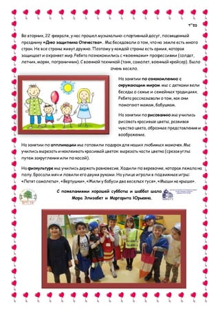 ‫בס"ד‬
Во вторник, 22 февраля, у нас прошел музыкально-спортивный досуг, посвященный
празднику «Дню защитника Отечества». Мы беседовали о том, что на земле есть много
стран. Не все страны живут дружно. Поэтому у каждой страны есть армия, которая
защищает и охраняет мир.Ребята познакомились с «военными» профессиями (солдат,
летчик, моряк, пограничник). С военной техникой (танк, самолет, военный крейсер). Было
очень весело.
На занятии по ознакомлению с
окружающим миром мы с детками вели
беседы о семье и семейных традициях.
Ребята рассказывали о том, как они
помогают мамам, бабушкам.
На занятии по рисованию мы учились
рисовать красивые цветы, развивая
чувство цвета, образные представления и
воображение.
На занятии по аппликации мы готовили подарок для наших любимых мамочек. Мы
учились вырезать и наклеивать красивый цветок: вырезать части цветка (срезая углы
путем закругления или по косой).
На физкультуре мы учились держать равновесие. Ходили по веревочке, которая лежала на
полу. Бросали мяч и ловили его двумя руками. На улице играли в подвижные игры:
«Летят самолеты», «Вертушки», «Жили у бабуси два веселых гуся», «Мыши на крыше».
C пожеланиями хорошей субботы и шаббат шалом,
Мора Элизабет и Маргарита Юрьевна.
 