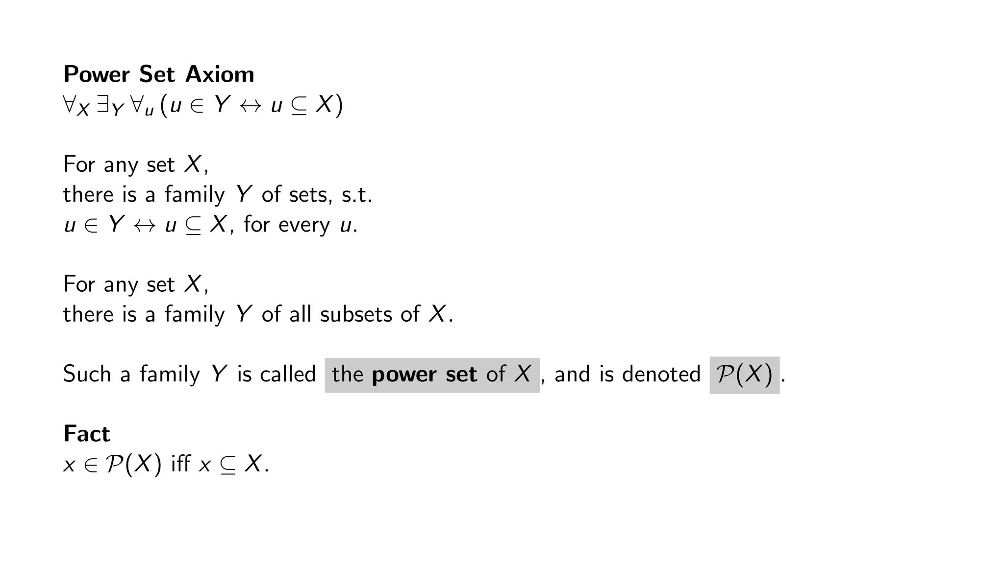 Power Set Axiom
∀X ∃Y ∀u (u ∈ Y ↔ u ⊆ X)
For any set X,
there is a family Y of sets, s.t.
u ∈ Y ↔ u ⊆ X, for every u.
For any set X,
there is a family Y of all subsets of X.
Such a family Y is called the power set of X , and is denoted P(X) .
Fact
x ∈ P(X) iﬀ x ⊆ X.
 