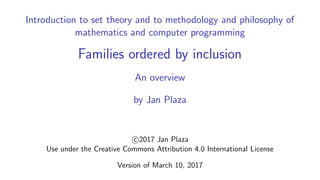 Introduction to set theory and to methodology and philosophy of
mathematics and computer programming
Families ordered by inclusion
An overview
by Jan Plaza
c 2017 Jan Plaza
Use under the Creative Commons Attribution 4.0 International License
Version of March 10, 2017
 