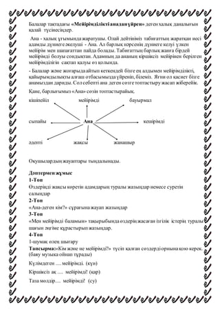Балалар тақтадағы «Мейірімділіктіанаданүйрен» дегенхалық даналығын
қалай түсінесіңдер.
Ана - халық ұғымындажаратушы. Олай дейтініміз табиғаттың жаратқан иесі
адамды дүниегеәкелуші - Ана. Ал барлық нәрсенің дүниеге келуі үлкен
мейірім мен шапағаттан пайда болады. Табиғаттың барлықжанға бірдей
мейірімді болуы сондықтан. Адамның да ананың кіршіксіз мейірінен берілген
мейірімділігін сақтап қалуы өз қолында.
- Балалар және жоғарыдаайтып кеткендей бізге ең алдымен мейірімділікті,
қайырымдылықты алғаш отбасымыздаүйреніп, білеміз. Яғни ол қасиет бізге
анамыздан дариды. Солсебепті ана деген сөзгетоптастыружасап жіберейік.
Қане, барлығымыз «Ана» сөзін топтастырайық.
кішіпейіл мейірімді бауырмал
сыпайы Ана кешірімді
әдепті жақсы жанашыр
Оқушылардыңжауаптары тыңдалынады.
Дәптермен жұмыс
1-Топ
Өздеріңді жақсы көретін адамдарың туралы жазыңдар немесе суретін
салыңдар
2-Топ
«Ана-деген кім?» сұрағынажауап жазыңдар
3-Топ
«Мен мейірімді баламын» тақырыбындаөздеріңжасаған ізгілік істерің туралы
шағын әңгіме құрастырыпжазыңдар.
4-Топ
1-шумақ өлең шығару
Тапсырма:«Кім және не мейірімді?» түсіп қалған сөздердіорнынақою керек.
(баяу музыка ойнап тұрады)
Күлімдеген .... мейірімді. (күн)
Кіршіксіз ақ .... мейірімді! (қар)
Таза мөлдір.... мейірімді! (су)
 
