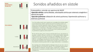 Sonidos añadidos en sístole
Protosistólico: coincide con apertura de VA/VP
-Eyección aórtica: aorta dilatada, valvulopatía aórtica por estenosis congénita o
válvula bicuspide
-Eyección pulmonar: dilatación de arteria pulmonar, hipertensión pulmonar y
estenosis pulmonar
 