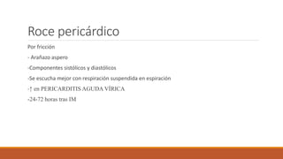 Roce pericárdico
Por fricción
- Arañazo aspero
-Componentes sistólicos y diastólicos
-Se escucha mejor con respiración suspendida en espiración
-↑ en PERICARDITIS AGUDA VÍRICA
-24-72 horas tras IM
 