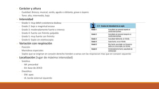 - Carácter y altura
- Cualidad: Bronco, musical, sordo, agudo o sibilante, grave o áspero
- Tono: alto, intermedio, bajo
- Intensidad
- Grado 1: muy débil o existencia dudosa
- Grado 2: bajo o magnitud escasa
- Grado 3: moderadamente fuerte o intenso
- Grado 4: fuerte con frémito palpable
- Grado 5: muy fuerte con frémito
- Grado 6: Soplo sin estetoscopio
- Variación con respiración
- Posición
- Maniobras especiales
- Soplos que se originan en corazón derecho tienden a varias con las respiración más que en corazón izquierdo
- Localización (lugar de máxima intensidad)
- Sistólico
- IM: precordial
- EA: base de 2EICD
- Diastólico
- EM: apex
- IA: borde esternal izquierdo
 