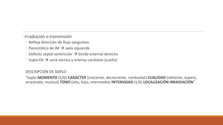 -Irradiación o transmisión
◦ Refleja dirección de flujo sanguíneo
◦ Pansistólico de IM  axila izquierda
◦ Defecto septal ventricular  borde esternal derecho
◦ Soplo EA  zona aórtica y arterias carótidas (cuello)
DESCRIPCIÓN DE SOPLO
“Soplo MOMENTO (S/D) CARÁCTER (creciente, decreciente, romboidal) CUALIDAD (sibilante, áspero,
arrastrado, musical) TONO (alto, bajo, intermedio) INTENSIDAD (1/6) LOCALIZACIÓN IRRADIACIÓN”
 
