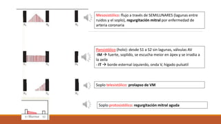 Mesosistólico: flujo a través de SEMILUNARES (lagunas entre
ruidos y el soplo), regurgitación mitral por enfermedad de
arteria coronaria
Pansistólico (holo): desde S1 a S2 sin lagunas, válvulas AV
-IM  fuerte, soplido, se escucha meior en ápex y se irradia a
la axila
- IT  borde esternal izquierdo, onda V, hígado pulsatil
Soplo telesistólico: prolapso de VM
Soplo protosistólico: regurgitación mitral aguda
 