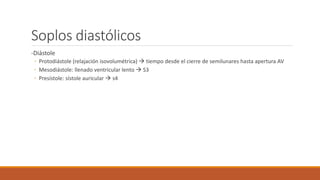 Soplos diastólicos
-Diástole
◦ Protodiástole (relajación isovolumétrica)  tiempo desde el cierre de semilunares hasta apertura AV
◦ Mesodiástole: llenado ventricular lento  S3
◦ Presístole: sístole auricular  s4
 