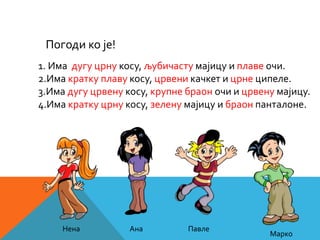 1. Има дугу црну косу, љубичасту мајицу и плаве очи.
2.Има кратку плаву косу, црвени качкет и црне ципеле.
3.Има дугу црвену косу, крупне браон очи и црвену мајицу.
4.Има кратку црну косу, зелену мајицу и браон панталоне.
Погоди ко је!
Нена Ана Павле
Марко
 