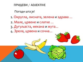 ПРИДЕВИ / ADJEKTIVE
Погоди шта је!
1. Округла, лисната, зелена и здрава ...
2. Мале, црвене и слатке ...
3. Дугуљаста, мекана и жута...
4. Зрела, црвена и сочна...
 