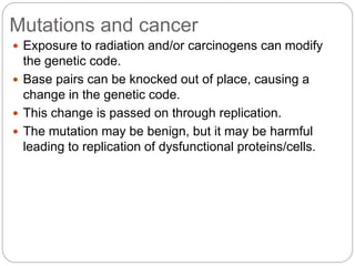 Mutations and cancer
 Exposure to radiation and/or carcinogens can modify
the genetic code.
 Base pairs can be knocked out of place, causing a
change in the genetic code.
 This change is passed on through replication.
 The mutation may be benign, but it may be harmful
leading to replication of dysfunctional proteins/cells.
 