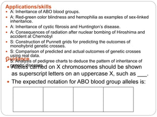 Applications/skills
Guidance
 A: Inheritance of ABO blood groups.
 A: Red-green color blindness and hemophilia as examples of sex-linked
inheritance.
 A: Inheritance of cystic fibrosis and Huntington’s disease.
 A: Consequences of radiation after nuclear bombing of Hiroshima and
accident at Chernobyl
 S: Construction of Punnett grids for predicting the outcomes of
monohybrid genetic crosses.
 S: Comparison of predicted and actual outcomes of genetic crosses
using real data.
 S: Analysis of pedigree charts to deduce the pattern of inheritance of
genetic diseases. Alleles carried on X chromosomes should be shown
as superscript letters on an uppercase X, such as ___.
 The expected notation for ABO blood group alleles is:
 