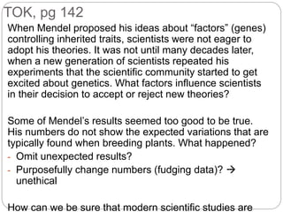 TOK, pg 142
When Mendel proposed his ideas about “factors” (genes)
controlling inherited traits, scientists were not eager to
adopt his theories. It was not until many decades later,
when a new generation of scientists repeated his
experiments that the scientific community started to get
excited about genetics. What factors influence scientists
in their decision to accept or reject new theories?
Some of Mendel’s results seemed too good to be true.
His numbers do not show the expected variations that are
typically found when breeding plants. What happened?
- Omit unexpected results?
- Purposefully change numbers (fudging data)? 
unethical
How can we be sure that modern scientific studies are
 