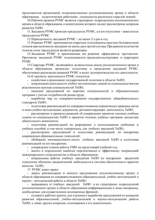 представители организаций, подведомственных уполномоченному органу в области
образования, педагогические работники , специалисты различных отраслей знаний.
10.Рабочим органом РУМС является структурное подразделение уполномоченного
органа в области образования, в компетенцию которого входит рассмотрение вопросов
развития ТиПО.
11.Заседание РУМС проводитпредседатель РУМС, а в его отсутствии - заместитель
председателя РУМС.
12.Периодичность заседаний РУМС - не менее 2-х раз в год.
13.Решения РУМС принимаются открытым голосованием простым большинством
голосов при наличии на заседании не менее двухтретей состава. При равном количестве
голосов голос председателя является решающим.
14.Заседания РУМС и принимаемые им решения оформляются протоколом.
Протоколы заседаний РУМС подписываются председательствующим и секретарем
РУМС.
15.Секретарь РУМС, являющийся должностным лицом уполномоченного органа в
области образования, организует подготовку к проведению заседаний РУМС,
обеспечивает реализацию решений РУМС и ведет делопроизводство его деятельности.
16.К предмету деятельности РУМС относится:
- содействие в реализации государственной политики в области ТиПО;
- координация деятельности учебно-методических секций по специальностям или
родственным группам специальностей ТиПО;
- внесение предложений по перечню специальностей и образовательных
программ с учетом потребностей рынка труда;
- выработка мер по совершенствованию государственных общеобязательных
стандартов ТиПО;
- подготовка рекомендаций по совершенствованию нормативных правовых актов
и иных учебно-методических документов, регламентирующих деятельность ТиПО;
- рассмотрение и принятие решений об утверждении проектов типовых учебных
планов по специальностям ТиПО и проектов типовых учебных программ дисциплин
обязательного компонента;
- подготовка рекомендаций по разрешению к использованию учебников и
учебных пособий, в том числе электронных, для учебных заведений ТиПО;
- рассмотрение предложений и подготовка рекомендаций по внедрению
современных образовательных технологий;
- обобщение инновационного опыта учебных заведений ТиПО и подготовка
рекомендаций по его внедрению;
- утверждение планов работы УМО на предстоящий учебный год;
- анализ и определение наиболее перспективных и эффективных направлений
международного сотрудничества в области образования;
- координация работы учебных заведений ТиПО по внедрению кредитной
технологии обучения, академической мобильности и системы обеспечения и гарантии
качества ТиПО;
17. РУМС имеет право:
- давать рекомендации и вносить предложения уполномоченному органу в
области образования по совершенствованию образовательной, учебно-методической и
научно - методической работы в области ТиПО;
- запрашивать от учебных заведений ТиПО и их структурных подразделений
уполномоченного органа в области образования информационные и иные материалы,
необходимые для осуществления возложенных функций;
- создавать рабочие группы для изучения и выработки предложений по вопросам
развития образовательной, учебно-методической и научно-методической работы
ТиПО, а также другим вопросам, относящимся к его компетенции;
 