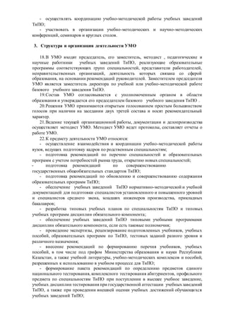 - осуществлять координацию учебно-методической работы учебных заведений
ТиПО;
- участвовать в организации учебно-методических и научно-методических
конференций, семинаров и круглых столов.
3. Структура и организация деятельности УМО
18.В УМО входят председатель, его заместитель, методист , педагогические и
научные работники учебных заведений ТиПО, реализующие образовательные
программы соответствующих групп специальностей, представители работодателей,
неправительственных организаций, деятельность которых связана со сферой
образования, на основании рекомендаций руководителей. Заместителем председателя
УМО является заместитель директора по учебной или учебно-методической работе
базового учебного заведения ТиПО.
19.Состав УМО согласовывается с уполномоченным органом в области
образования и утверждается его председателем базового учебного заведения ТиПО .
20.Решения УМО принимаются открытым голосованием простым большинством
голосов при наличии на заседании двух третей состава и носят рекомендательный
характер.
21.Ведение текущей организационной работы, документации и делопроизводства
осуществляет методист УМО. Методист УМО ведет протоколы, составляет отчеты о
работе УМО.
22.К предмету деятельности УМО относятся:
- осуществление взаимодействия и координации учебно-методической работы
вузов, ведущих подготовку кадров по родственным специальностям;
- подготовка рекомендаций по перечню специальностей и образовательных
программ с учетом потребностей рынка труда, открытию новых специальностей;
- подготовка рекомендаций по совершенствованию
государственных общеобязательных стандартов ТиПО;
- подготовка рекомендаций по обновлению и совершенствованию содержания
образовательных программ ТиПО;
- обеспечение учебных заведений ТиПО нормативно-методической и учебной
документацией для подготовки специалистов установленного и повышенного уровней
и специалистов среднего звена, младших инженеров производства, прикладных
бакалавров;
- разработка типовых учебных планов по специальностям ТиПО и типовых
учебных программ дисциплин обязательного компонента;
- обеспечение учебных заведений ТиПО типовыми учебными программами
дисциплин обязательного компонента, если есть таковые полномочия;
- проведение экспертизы, рецензирование подготовленных учебников, учебных
пособий, образовательных программ по ТиПО, тестовых заданий разного уровня и
различного назначения;
- внесение рекомендаций по формированию перечня учебников, учебных
пособий, в том числе под грифом Министерства образования и науки Республики
Казахстан, а также учебной литературы, учебно-методических комплексов и пособий,
разрешенных к использованию в учебном процессе для ТиПО;
- формирование пакета рекомендаций по определению предметов единого
национального тестирования, комплексного тестирования абитуриентов, профильного
предмета по специальностям ТиПО при поступлении в высшее учебное заведение,
учебных дисциплин тестирования при государственной аттестации учебныхзаведений
ТиПО, а также при проведении внешней оценки учебных достижений обучающихся
учебных заведений ТиПО;
 