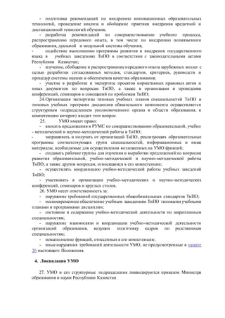 - подготовка рекомендаций по внедрению инновационных образовательных
технологий, проведение анализа и обобщение практики внедрения кредитной и
дистанционной технологий обучения;
- разработка рекомендаций по совершенствованию учебного процесса,
распространению передового опыта, в том числе по внедрению полиязычного
образования, дуальной и модульной системы обучения;
- содействие выполнению программы развития и внедрения государственного
языка в учебных заведениях ТиПО в соответствии с законодательными актами
Республики Казахстан;
- изучение, обобщение и распространение передового опыта зарубежных коллег с
целью разработки согласованных методик, стандартов, критериев, руководств и
процедур системы оценки и обеспечения качества образования;
- участие в разработке и экспертизе проектов нормативных правовых актов и
иных документов по вопросам ТиПО, а также в организации и проведении
конференций, семинаров и совещаний по проблемам ТиПО;
24.Организация экспертизы типовых учебных планов специальностей ТиПО и
типовых учебных программ дисциплин обязательного компонента осуществляется
структурным подразделением уполномоченного органа в области образования, в
компетенцию которого входит этот вопрос.
25. УМО имеют право:
- вносить предложения в РУМС по совершенствованию образовательной, учебно
- методической и научно-методической работы в ТиПО;
- запрашивать и получать от организаций ТиПО, реализующих образовательные
программы соответствующих групп специальностей, информационные и иные
материалы, необходимые для осуществления возложенных на УМО функций;
- создавать рабочие группы для изучения и выработки предложений по вопросам
развития образовательной, учебно-методической и научно-методической работы
ТиПО, а также другим вопросам, относящимся к его компетенции;
- осуществлять координацию учебно-методической работы учебных заведений
ТиПО;
- участвовать в организации учебно-методических и научно-методических
конференций, семинаров и круглых столов.
26. УМО несет ответственность за:
- нарушение требований государственных общеобязательных стандартов ТиПО;
- несвоевременное обеспечение учебным заведениям ТиПО типовыми учебными
планами и программами дисциплин;
- состояние и содержание учебно-методической деятельности по закрепленным
специальностям;
- нарушение взаимосвязи и координации учебно-методической деятельности
организаций образования, ведущих подготовку кадров по родственным
специальностям;
- невыполнение функций, отнесенных к его компетенции;
- иные нарушения требований деятельности УМО, не предусмотренные в пункте
26 настоящего Положения.
4. Ликвидация УМО
27. УМО и его структурные подразделения ликвидируются приказом Министра
образования и науки Республики Казахстан.
 