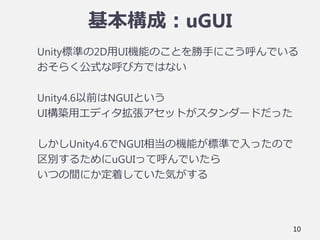 基本構成：uGUI
Unity標準の2D用UI機能のことを勝手にこう呼んでいる
おそらく公式な呼び方ではない
Unity4.6以前はNGUIという
UI構築用エディタ拡張アセットがスタンダードだった
しかしUnity4.6でNGUI相当の機能が標準で入ったので
区別するためにuGUIって呼んでいたら
いつの間にか定着していた気がする
10
 