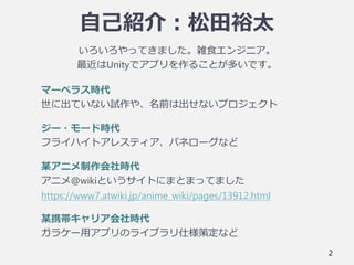 自己紹介：松田裕太
いろいろやってきました。雑食エンジニア。
最近はUnityでアプリを作ることが多いです。
マーベラス時代
世に出ていない試作や、名前は出せないプロジェクト
ジー・モード時代
フライハイトアレスティア、パネローグなど
某アニメ制作会社時代
アニメ@wikiというサイトにまとまってました
https://www7.atwiki.jp/anime_wiki/pages/13912.html
某携帯キャリア会社時代
ガラケー用アプリのライブラリ仕様策定など
2
 