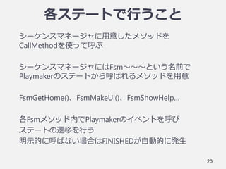 各ステートで行うこと
シーケンスマネージャに用意したメソッドを
CallMethodを使って呼ぶ
シーケンスマネージャにはFsm～～～という名前で
Playmakerのステートから呼ばれるメソッドを用意
FsmGetHome()、FsmMakeUi()、FsmShowHelp…
各Fsmメソッド内でPlaymakerのイベントを呼び
ステートの遷移を行う
明示的に呼ばない場合はFINISHEDが自動的に発生
20
 