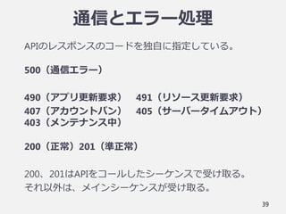 通信とエラー処理
APIのレスポンスのコードを独自に指定している。
500（通信エラー）
490（アプリ更新要求） 491（リソース更新要求）
407（アカウントバン） 405（サーバータイムアウト）
403（メンテナンス中）
200（正常）201（準正常）
200、201はAPIをコールしたシーケンスで受け取る。
それ以外は、メインシーケンスが受け取る。
39
 