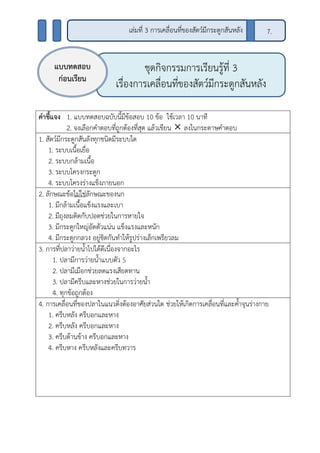 คาชี้แจง 1. แบบทดสอบฉบับนี้มีข้อสอบ 10 ข้อ ใช้เวลา 10 นาที
2. จงเลือกคาตอบที่ถูกต้องที่สุด แล้วเขียน  ลงในกระดาษคาตอบ
1. สัตว์มีกระดูกสันลังทุกชนิดมีระบบใด
1. ระบบเนื้อเยื่อ
2. ระบบกล้ามเนื้อ
3. ระบบโครงกระดูก
4. ระบบโครงร่างแข็งภายนอก
2. ลักษณะข้อไม่ใช่ลักษณะของนก
1. มีกล้ามเนื้อแข็งแรงและเบา
2. มีถุงลมติดกับปอดช่วยในการหายใจ
3. มีกระดูกใหญ่อัดตัวแน่น แข็งแรงและหนัก
4. มีกระดูกกลวง อยู่ชิดกันทาให้รูปร่างเล็กเพรียวลม
3. การที่ปลาว่ายน้าไปได้ดีเนื่องจากอะไร
1. ปลามีการว่ายน้าแบบตัว S
2. ปลามีเมือกช่วยลดแรงเสียดทาน
3. ปลามีครีบและหางช่วยในการว่ายน้า
4. ทุกข้อถูกต้อง
4. การเคลื่อนที่ของปลาในแนวดิ่งต้องอาศัยส่วนใด ช่วยให้เกิดการเคลื่อนที่และค้าจุนร่างกาย
1. ครีบหลัง ครีบอกและหาง
2. ครีบหลัง ครีบอกและหาง
3. ครีบด้านข้าง ครีบอกและหาง
4. ครีบหาง ครีบหลังและครีบทวาร
ชุดกิจกรรมการเรียนรู้ที่ 3
เรื่องการเคลื่อนที่ของสัตว์มีกระดูกสันหลัง
แบบทดสอบ
ก่อนเรียน
เล่มที่ 3 การเคลื่อนที่ของสัตว์มีกระดูกสันหลัง 7.
 