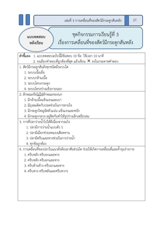 คาชี้แจง 1. แบบทดสอบฉบับนี้มีข้อสอบ 10 ข้อ ใช้เวลา 10 นาที
2. จงเลือกคาตอบที่ถูกต้องที่สุด แล้วเขียน  ลงในกระดาษคาตอบ
1. สัตว์มีกระดูกสันลังทุกชนิดมีระบบใด
1. ระบบเนื้อเยื่อ
2. ระบบกล้ามเนื้อ
3. ระบบโครงกระดูก
4. ระบบโครงร่างแข็งภายนอก
2. ลักษณะข้อไม่ใช่ลักษณะของนก
1. มีกล้ามเนื้อแข็งแรงและเบา
2. มีถุงลมติดกับปอดช่วยในการหายใจ
3. มีกระดูกใหญ่อัดตัวแน่น แข็งแรงและหนัก
4. มีกระดูกกลวง อยู่ชิดกันทาให้รูปร่างเล็กเพรียวลม
3. การที่ปลาว่ายน้าไปได้ดีเนื่องจากอะไร
1. ปลามีการว่ายน้าแบบตัว S
2. ปลามีเมือกช่วยลดแรงเสียดทาน
3. ปลามีครีบและหางช่วยในการว่ายน้า
4. ทุกข้อถูกต้อง
4. การเคลื่อนที่ของปลาในแนวดิ่งต้องอาศัยส่วนใด ช่วยให้เกิดการเคลื่อนที่และค้าจุนร่างกาย
1. ครีบหลัง ครีบอกและหาง
2. ครีบหลัง ครีบอกและหาง
3. ครีบด้านข้าง ครีบอกและหาง
4. ครีบหาง ครีบหลังและครีบทวาร
ชุดกิจกรรมการเรียนรู้ที่ 3
เรื่องการเคลื่อนที่ของสัตว์มีกระดูกสันหลัง
แบบทดสอบ
หลังเรียน
เล่มที่ 3 การเคลื่อนที่ของสัตว์มีกระดูกสันหลัง 27.
 