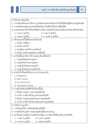 5. ข้อใดกล่าวถึงถูกต้อง
ก. การเคลื่อนที่ของปลาเกิดจากการหดตัวและคลายตัวของกล้ามเนื้อที่ยึดอยู่ติดกับกระดูกสันหลัง
ข. การหดตัวของแต่ละส่วนจะเกิดขึ้นพร้อมๆกันเพื่อทาให้ปลาเคลื่อนที่ได้
ค. แรงลอยตัวของน้าทาให้ปลาใช้พลังงานในการพยุงตัวต้านต่อแรงโน้มถ่วงของโลกเพียงเล็กน้อย
1. ก และ ข ถูกต้อง 2. ข และ ค ถูกต้อง
3. ก และ ค ถูกต้อง 4. ก, ข และ ค ถูกต้อง
6. ครีบของปลามีไว้เพื่อประโยชน์ด้านใด
1. ช่วยในการพัดโบก
2. ช่วยในการดาน้า
3. ช่วยเพิ่มความเร็วในการเคลื่อนที่
4. ช่วยในการรักษาสมดุลในการเคลื่อนที่
7. นกบินได้โดยอาศัยการทางานของกล้ามเนื้อใดบ้าง
1. กระดูกข้อต่อและกระดูกอก
2. กระดูกโคนปีกและกระดูกอก
3. กระดูกโคนปีกและกระดูกปีก
4. กระดูกข้อต่อและกระดูกโคนปีก
8. นกขยับปีกขึ้นลงได้เนื่องจากการทางานแบบใด
1. Antagonism
2. Anta muscle
3. Co-muscle cell
4. Coordinate muscle
9. การเคลื่อนที่ของเสือซีต้าใช้กล้ามเนื้อใด
1. หัวไหล่ กระดูกขา และกระดูกสันหลัง
2. ขาหน้า ขาหลัง หัวไหล่ และกระดูกสันหลัง
3. หัวไหล่ กระดูกโคนสะโพกและกระดูกสันหลัง
4. ขาหน้า ขาหลัง หัวไหล่ สะโพกและกระดูกสันหลัง
10. ข้อใดกล่าวถูกต้อง
ก. การวิ่งของม้ามีการเคลื่อนที่เหมือนเสือซีต้า
ข. การเคลื่อนไหวรูปตัวS พบในกลุ่มสัตว์เลื้อยคลานพวกงู
ค. ปลาไหลลดการเสียดทานแต่มีกล้ามเนื้อมากกว่าจึงทาให้เสียเปรียบปลาชนิดอื่น
1. ก และ ข ถูกต้อง 2. ข และ ค ถูกต้อง
3. ก และ ค ถูกต้อง 4. ก,ขและค ถูกต้อง
28.เล่มที่ 3 การเคลื่อนที่ของสัตว์มีกระดูกสันหลัง
 
