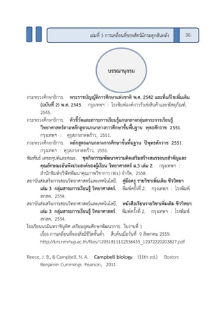 กระทรวงศึกษาธิการ. พระราชบัญญัติการศึกษาแห่งชาติ พ.ศ. 2542 และที่แก้ไขเพิ่มเติม
(ฉบับที่ 2) พ.ศ. 2545. กรุงเทพฯ : โรงพิมพ์องค์การรับส่งสินค้าและพัสดุภัณฑ์,
2545.
กระทรวงศึกษาธิการ. ตัวชี้วัดและสาระการเรียนรู้แกนกลางกลุ่มสาระการเรียนรู้
วิทยาศาสตร์ตามหลักสูตรแกนกลางการศึกษาขั้นพื้นฐาน พุทธศักราช 2551.
กรุงเทพฯ : คุรุสภาลาดพร้าว, 2551.
กระทรวงศึกษาธิการ. หลักสูตรแกนกลางการศึกษาขั้นพื้นฐาน ปีพุทธศักราช 2551.
กรุงเทพฯ : คุรุสภาลาดพร้าว, 2551.
พิมพันธ์ เดชะคุปต์และคณะ. ชุดกิจกรรมพัฒนาความคิดเสริมสร้างสมรรถนะสาคัญและ
คุณลักษณะอันพึงประสงค์ของผู้เรียน วิทยาศาสตร์ ม.3 เล่ม 2. กรุงเทพฯ :
สานักพิมพ์บริษัทพัฒนาคุณภาพวิชาการ (พว.) จากัด, 2558.
สถาบันส่งเสริมการสอนวิทยาศาสตร์และเทคโนโลยี. คู่มือครู รายวิชาเพิ่มเติม ชีววิทยา
เล่ม 3 กลุ่มสาระการเรียนรู้ วิทยาศาสตร์. พิมพ์ครั้งที่ 2. กรุงเทพฯ : โรงพิมพ์
สกสค, 2554.
สถาบันส่งเสริมการสอนวิทยาศาสตร์และเทคโนโลยี. หนังสือเรียนรายวิชาเพิ่มเติม ชีววิทยา
เล่ม 3 กลุ่มสาระการเรียนรู้ วิทยาศาสตร์. พิมพ์ครั้งที่ 2. กรุงเทพฯ : โรงพิมพ์
สกสค, 2554.
โรงเรียนนวมินทราชินูทิศ เตรียมอุดมศึกษาพัฒนาการ. ใบงานที่ 1
เรื่อง การเคลื่อนที่ของสิ่งมีชีวิตชั้นต่า. สืบค้นเมื่อวันที่ 9 สิงหาคม 2559.
http://km.nmrtup.ac.th/files/12051811112536455_12072220203827.pdf
Reece, J. B., & Campbell, N. A. Campbell biology. (11th ed.). Boston:
Benjamin Cummings Pearson, 2011.
บรรณานุกรม
เล่มที่ 3 การเคลื่อนที่ของสัตว์มีกระดูกสันหลัง 30.
 