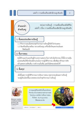 1.1 ศึกษารายละเอียดของชุดกิจกรรมการเรียนรู้ให้เข้าใจก่อนสอน
1.2 จัดเตรียมสิ่งแวดล้อม ระบบสนับสนุน เครื่องมือวัดและประเมินผล
ให้พร้อมใช้
ครูให้คาแนะนาและเป็นผู้อานวยความสะดวกในการดาเนินกิจกรรม ทั้งนี้ควรกระตุ้น
และส่งเสริมให้นักเรียนมีส่วนร่วมในการปฏิบัติกิจกรรม เพื่อพัฒนาทักษะการคิด
กล้าแสดงความคิดเห็น การทางานเป็นทีม และรับผิดชอบต่อหน้าที่
เมื่อสิ้นสุดการปฏิบัติกิจกรรมการเรียนการสอน ครูควรประเมินผลการเรียนรู้
ของผู้เรียนโดยใช้แบบทดสอบประจาชุดกิจกรรมการเรียนรู้
หน่วยการเรียนรู้ : การเคลื่อนที่ของสิ่งมีชีวิต
เล่มที่ 3 เรื่อง การเคลื่อนที่ของสัตว์มีกระดูกสันหลัง
คาแนะนา
สาหรับครู
1. ขั้นตอนก่อนจัดการเรียนรู้
2. ขั้นการสอน
3. ขั้นสรุป
หากคุณครูมีข้อสงสัยในขั้นตอนใดของ
กิจกรรม สามารถสอบถามผ่านจากเพจ
“BioWow เทคนิคการเรียนการสอน
ชีววิทยา By Krupumbio
ได้ตลอดเวลาค่ะ
2.เล่มที่ 3 การเคลื่อนที่ของสัตว์มีกระดูกสันหลัง
 