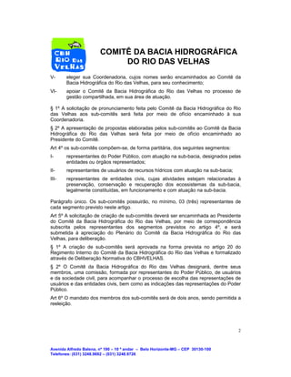 Avenida Alfredo Balena, nº 190 – 10 º andar – Belo Horizonte-MG – CEP 30130-100
Telefones: (031) 3248.9692 – (031) 3248.9726
2
COMITÊ DA BACIA HIDROGRÁFICA
DO RIO DAS VELHAS
V- eleger sua Coordenadoria, cujos nomes serão encaminhados ao Comitê da
Bacia Hidrográfica do Rio das Velhas, para seu conhecimento;
VI- apoiar o Comitê da Bacia Hidrográfica do Rio das Velhas no processo de
gestão compartilhada, em sua área de atuação.
§ 1º A solicitação de pronunciamento feita pelo Comitê da Bacia Hidrográfica do Rio
das Velhas aos sub-comitês será feita por meio de ofício encaminhado à sua
Coordenadoria.
§ 2º A apresentação de propostas elaboradas pelos sub-comitês ao Comitê da Bacia
Hidrográfica do Rio das Velhas será feita por meio de ofício encaminhado ao
Presidente do Comitê.
Art 4º os sub-comitês compõem-se, de forma partitária, dos seguintes segmentos:
I- representantes do Poder Público, com atuação na sub-bacia, designados pelas
entidades ou órgãos representados;
II- representantes de usuários de recursos hídricos com atuação na sub-bacia;
III- representantes de entidades civis, cujas atividades estejam relacionadas à
preservação, conservação e recuperação dos ecossistemas da sub-bacia,
legalmente constituídas, em funcionamento e com atuação na sub-bacia.
Parágrafo único. Os sub-comitês possuirão, no mínimo, 03 (três) representantes de
cada segmento previsto neste artigo.
Art 5º A solicitação de criação de sub-comitês deverá ser encaminhada ao Presidente
do Comitê da Bacia Hidrográfica do Rio das Velhas, por meio de correspondência
subscrita pelos representantes dos segmentos previstos no artigo 4º, e será
submetida à apreciação do Plenário do Comitê da Bacia Hidrográfica do Rio das
Velhas, para deliberação.
§ 1º A criação de sub-comitês será aprovada na forma prevista no artigo 20 do
Regimento Interno do Comitê da Bacia Hidrográfica do Rio das Velhas e formalizado
através de Deliberação Normativa do CBHVELHAS.
§ 2º O Comitê da Bacia Hidrográfica do Rio das Velhas designará, dentre seus
membros, uma comissão, formada por representantes do Poder Público, de usuários
e da sociedade civil, para acompanhar o processo de escolha das representações de
usuários e das entidades civis, bem como as indicações das representações do Poder
Público.
Art 6º O mandato dos membros dos sub-comitês será de dois anos, sendo permitida a
reeleição.
 