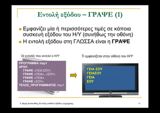 3. Δομή ακολουθίας, Εντολές εισόδου/εξόδου, εκχώρησης 10
Εντολή εξόδου – ΓΡΑΨΕ (1)
 Εμφανίζει μία ή περισσότερες τιμές σε κάποια
συσκευή εξόδου του Η/Υ (συνήθως την οθόνη)
 Η εντολή εξόδου στη ΓΛΩΣΣΑ είναι η ΓΡΑΨΕ
ΠΡΟΓΡΑΜΜΑ παρ1
ΑΡΧΗ
ΓΡΑΨΕ «ΓΕΙΑ ΣΟΥ»
ΓΡΑΨΕ «ΓΕΙΑ», «ΣΟΥ»
ΓΡΑΨΕ «ΓΕΙΑ»
ΓΡΑΨΕ «ΣΟΥ»
ΤΕΛΟΣ_ΠΡΟΓΡΑΜΜΑΤΟΣ παρ1
ΓΕΙΑ ΣΟΥ
ΓΕΙΑΣΟΥ
ΓΕΙΑ
ΣΟΥ
Οι εντολές που εκτελεί ο Η/Υ Τι εμφανίζεται στην οθόνη του Η/Υ
 